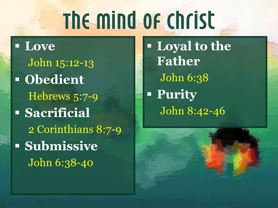The Mind of Christ  Love John 15:12-13  Obedient Hebrews 5:7-9  Sacrificial 2 Corinthians 8:7-9  Submissive John 6:38-40  Loyal to the Father John 6:38  Purity John 8:42-46