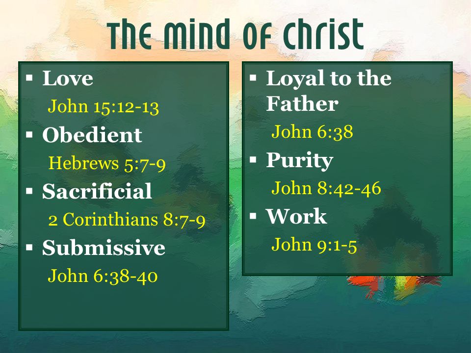 The Mind of Christ  Love John 15:12-13  Obedient Hebrews 5:7-9  Sacrificial 2 Corinthians 8:7-9  Submissive John 6:38-40  Loyal to the Father John 6:38  Purity John 8:42-46  Work John 9:1-5