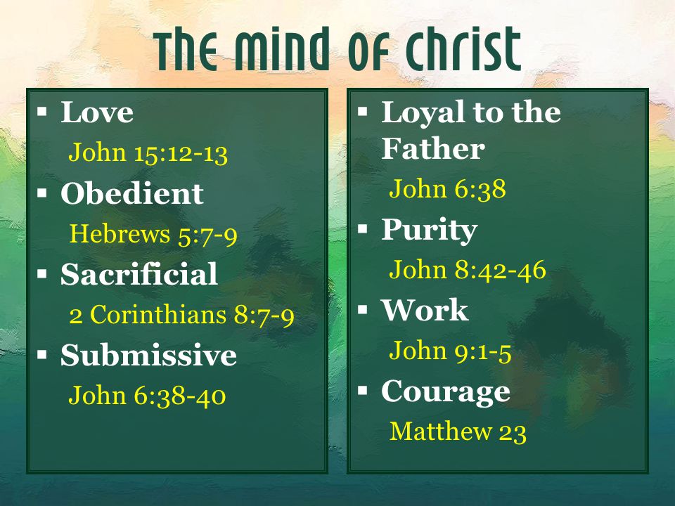 The Mind of Christ  Love John 15:12-13  Obedient Hebrews 5:7-9  Sacrificial 2 Corinthians 8:7-9  Submissive John 6:38-40  Loyal to the Father John 6:38  Purity John 8:42-46  Work John 9:1-5  Courage Matthew 23