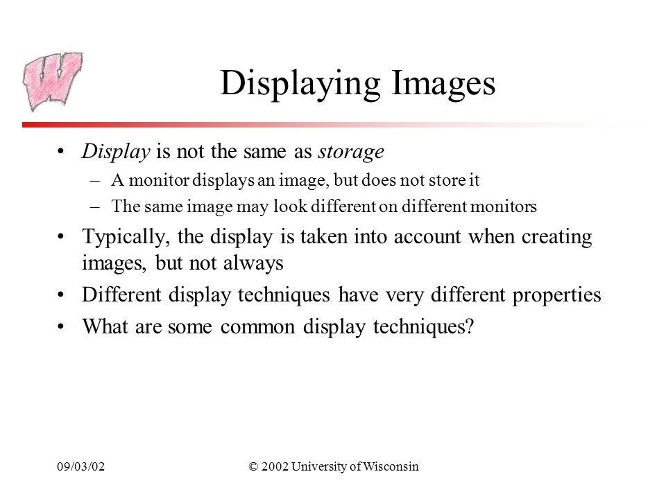 09/03/02© 2002 University of Wisconsin Displaying Images Display is not the same as storage –A monitor displays an image, but does not store it –The same image may look different on different monitors Typically, the display is taken into account when creating images, but not always Different display techniques have very different properties What are some common display techniques