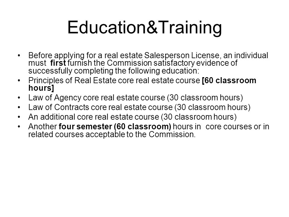Education&Training Before applying for a real estate Salesperson License, an individual must first furnish the Commission satisfactory evidence of successfully completing the following education: Principles of Real Estate core real estate course [60 classroom hours] Law of Agency core real estate course (30 classroom hours) Law of Contracts core real estate course (30 classroom hours) An additional core real estate course (30 classroom hours) Another four semester (60 classroom) hours in core courses or in related courses acceptable to the Commission.