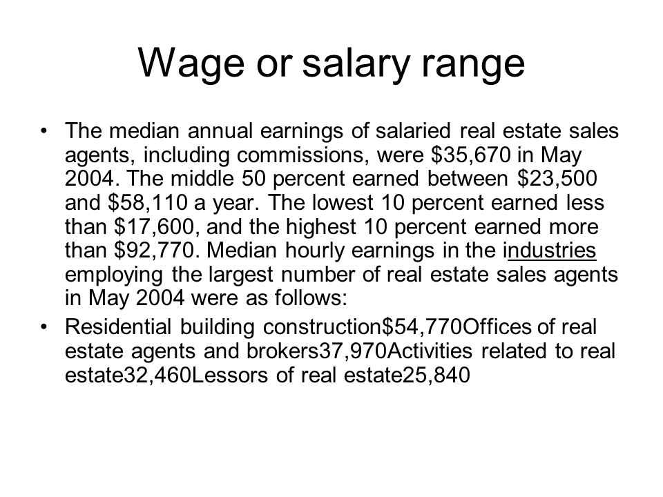 Wage or salary range The median annual earnings of salaried real estate sales agents, including commissions, were $35,670 in May 2004.