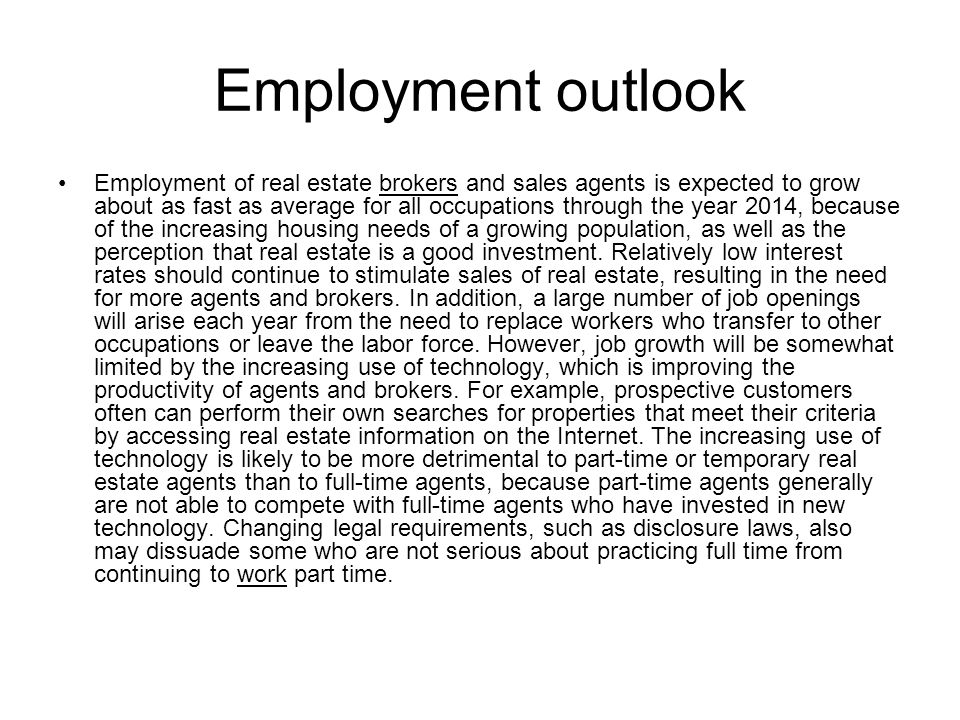 Employment outlook Employment of real estate brokers and sales agents is expected to grow about as fast as average for all occupations through the year 2014, because of the increasing housing needs of a growing population, as well as the perception that real estate is a good investment.