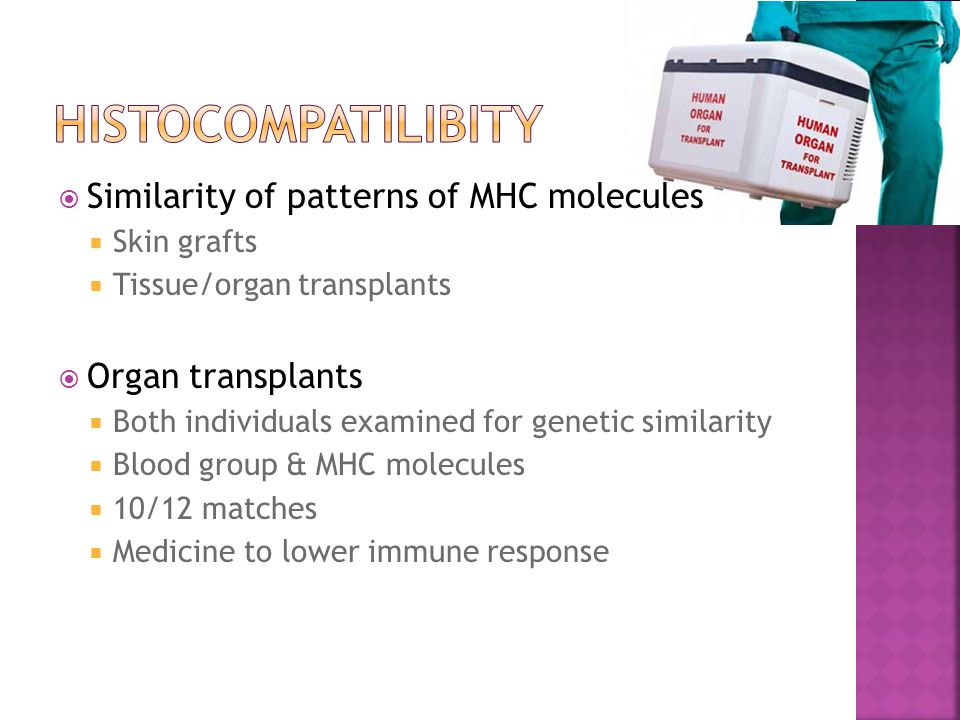  Similarity of patterns of MHC molecules  Skin grafts  Tissue/organ transplants  Organ transplants  Both individuals examined for genetic similarity  Blood group & MHC molecules  10/12 matches  Medicine to lower immune response