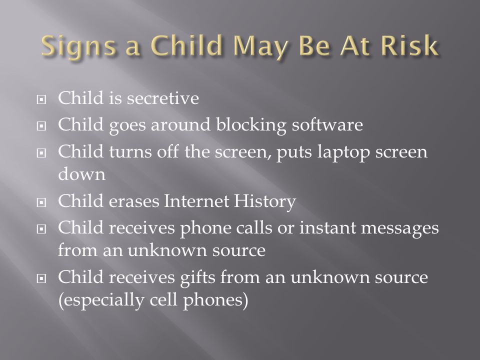  Child is secretive  Child goes around blocking software  Child turns off the screen, puts laptop screen down  Child erases Internet History  Child receives phone calls or instant messages from an unknown source  Child receives gifts from an unknown source (especially cell phones)