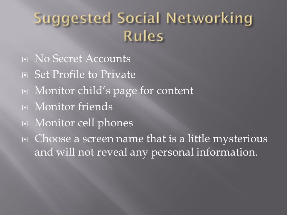  No Secret Accounts  Set Profile to Private  Monitor child’s page for content  Monitor friends  Monitor cell phones  Choose a screen name that is a little mysterious and will not reveal any personal information.
