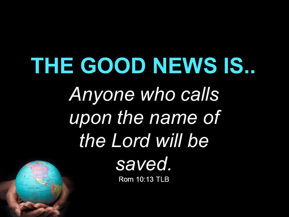 Anyone who calls upon the name of the Lord will be saved. Rom 10:13 TLB THE GOOD NEWS IS..