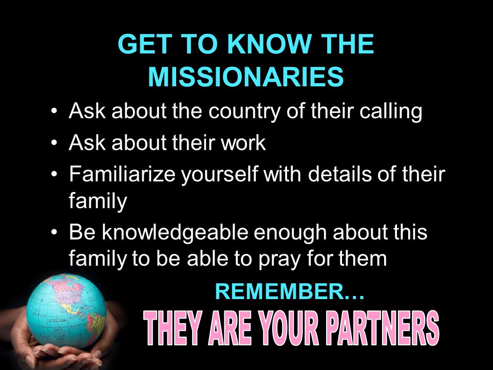 GET TO KNOW THE MISSIONARIES Ask about the country of their calling Ask about their work Familiarize yourself with details of their family Be knowledgeable enough about this family to be able to pray for them REMEMBER…