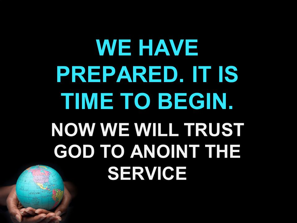 WE HAVE PREPARED. IT IS TIME TO BEGIN. NOW WE WILL TRUST GOD TO ANOINT THE SERVICE
