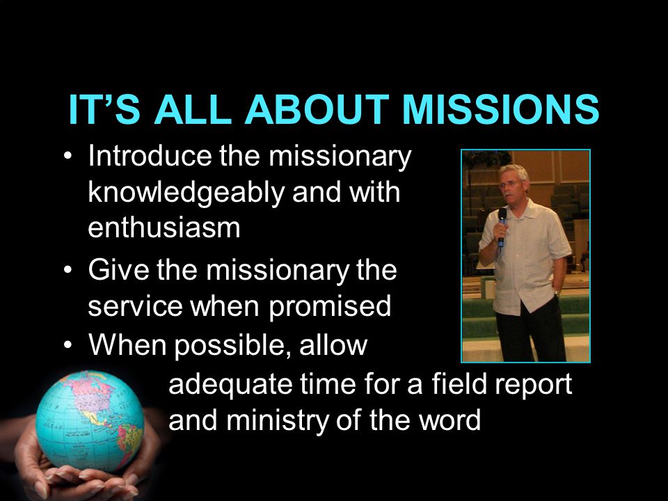 Introduce the missionary knowledgeably and with enthusiasm Give the missionary the service when promised IT’S ALL ABOUT MISSIONS When possible, allow adequate time for a field report and ministry of the word