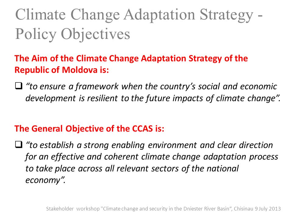 Climate Change Adaptation Strategy - Policy Objectives The Aim of the Climate Change Adaptation Strategy of the Republic of Moldova is:  to ensure a framework when the country’s social and economic development is resilient to the future impacts of climate change .