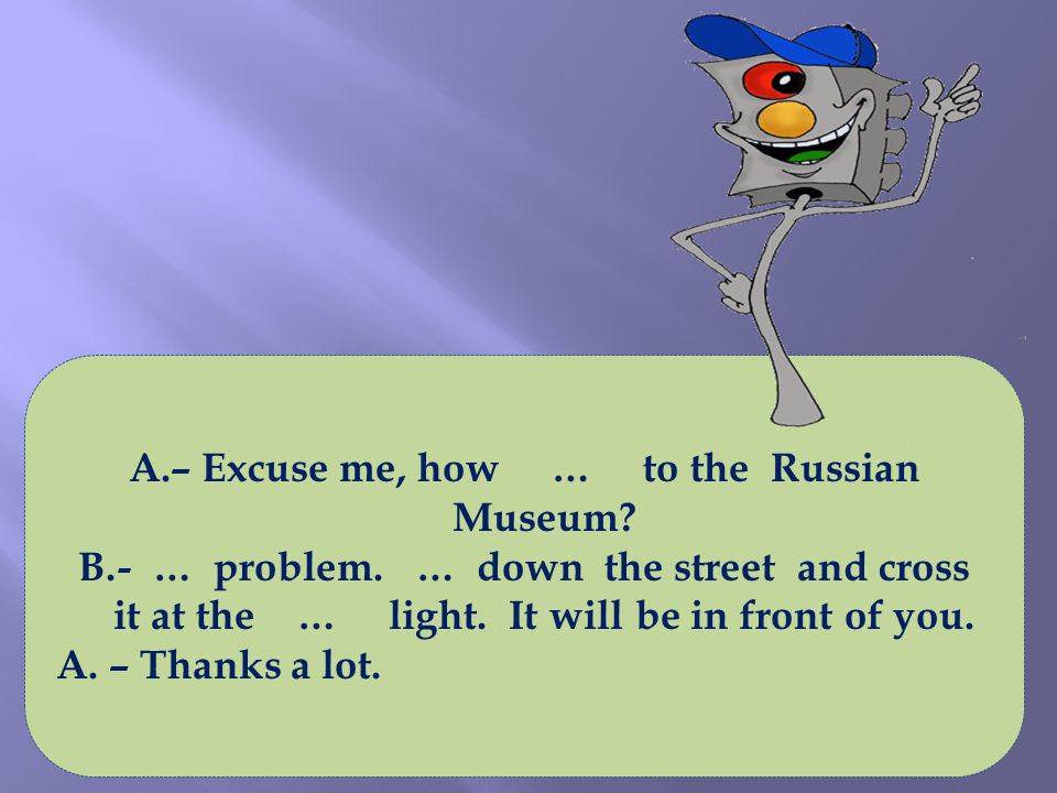 A.– Excuse me, how … to the Russian Museum. B.- … problem.