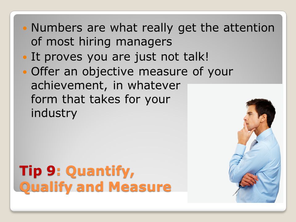 Tip 9: Quantify, Qualify and Measure Numbers are what really get the attention of most hiring managers It proves you are just not talk.