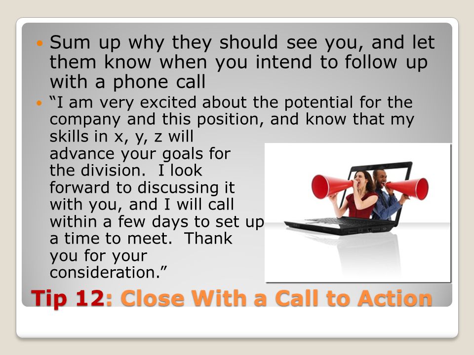 Tip 12: Close With a Call to Action Sum up why they should see you, and let them know when you intend to follow up with a phone call I am very excited about the potential for the company and this position, and know that my skills in x, y, z will advance your goals for the division.