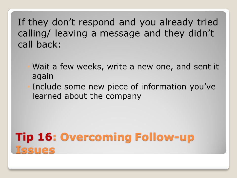 Tip 16: Overcoming Follow-up Issues If they don’t respond and you already tried calling/ leaving a message and they didn’t call back: Wait a few weeks, write a new one, and sent it again Include some new piece of information you’ve learned about the company
