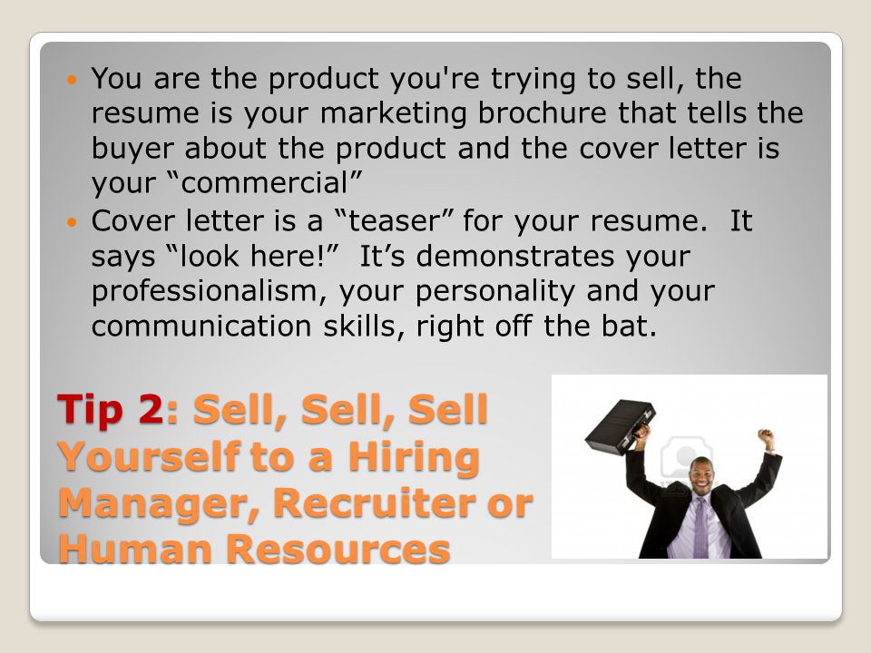 Tip 2: Sell, Sell, Sell Yourself to a Hiring Manager, Recruiter or Human Resources You are the product you re trying to sell, the resume is your marketing brochure that tells the buyer about the product and the cover letter is your commercial Cover letter is a teaser for your resume.