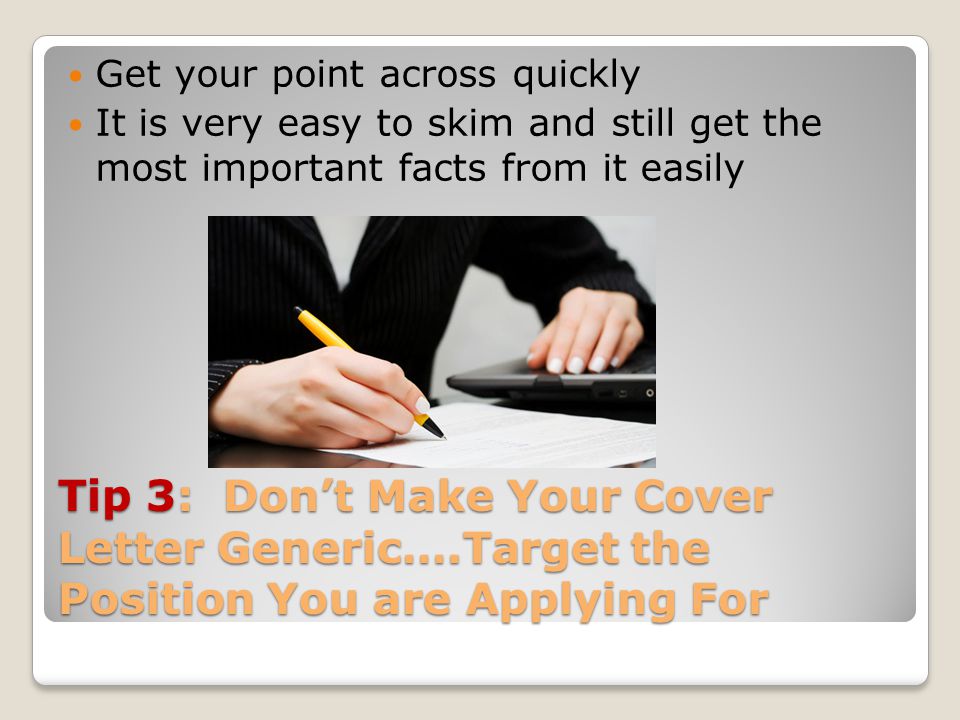 Tip 3: Don’t Make Your Cover Letter Generic….Target the Position You are Applying For Get your point across quickly It is very easy to skim and still get the most important facts from it easily