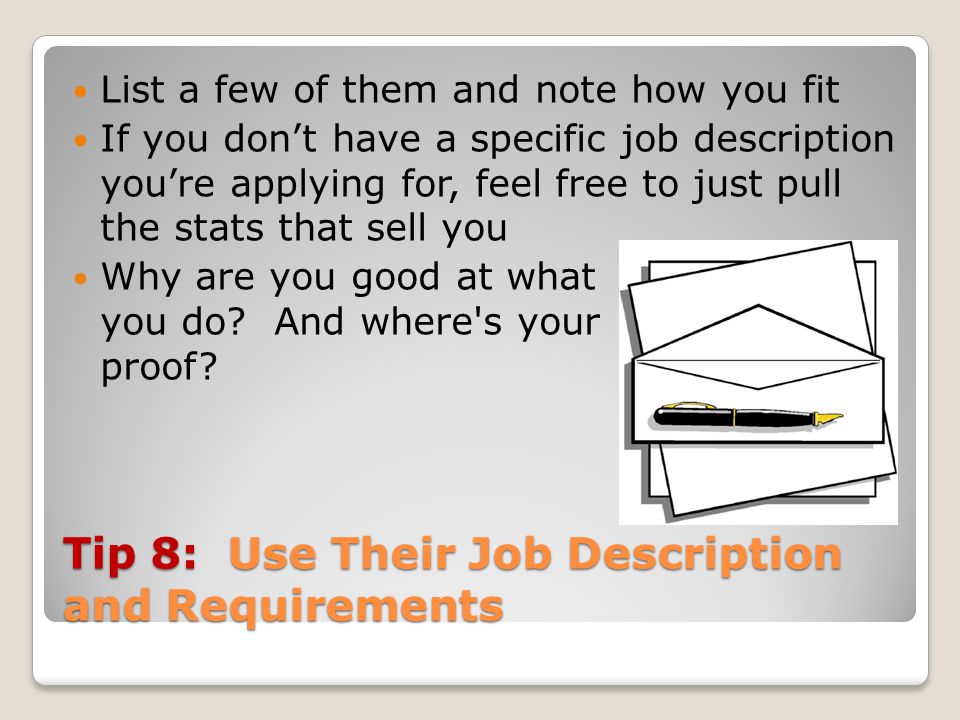 Tip 8: Use Their Job Description and Requirements List a few of them and note how you fit If you don’t have a specific job description you’re applying for, feel free to just pull the stats that sell you Why are you good at what you do.