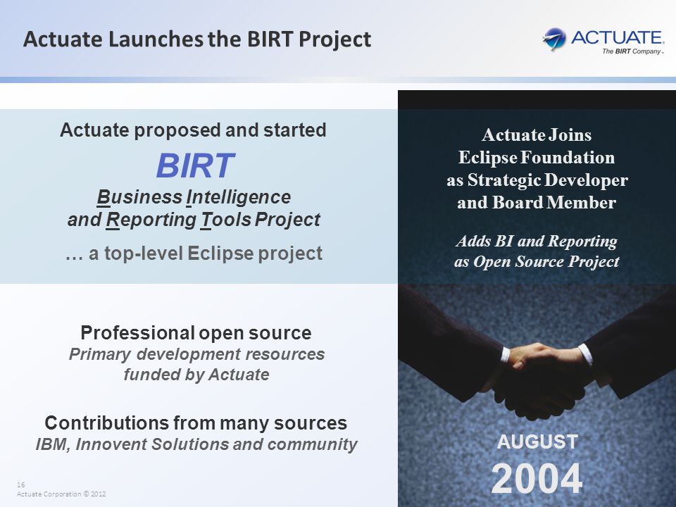 16 Actuate Corporation © 2012 Actuate Launches the BIRT Project AUGUST 2004 Actuate Joins Eclipse Foundation as Strategic Developer and Board Member Actuate proposed and started BIRT Business Intelligence and Reporting Tools Project … a top-level Eclipse project Adds BI and Reporting as Open Source Project Professional open source Primary development resources funded by Actuate Contributions from many sources IBM, Innovent Solutions and community