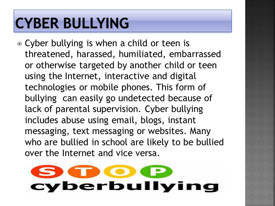  Cyber bullying is when a child or teen is threatened, harassed, humiliated, embarrassed or otherwise targeted by another child or teen using the Internet, interactive and digital technologies or mobile phones.