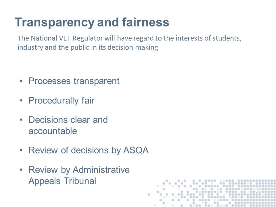 Transparency and fairness Processes transparent Procedurally fair Decisions clear and accountable Review of decisions by ASQA Review by Administrative Appeals Tribunal 11 The National VET Regulator will have regard to the interests of students, industry and the public in its decision making