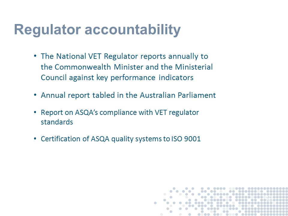 Regulator accountability The National VET Regulator reports annually to the Commonwealth Minister and the Ministerial Council against key performance indicators Annual report tabled in the Australian Parliament Report on ASQA’s compliance with VET regulator standards Certification of ASQA quality systems to ISO