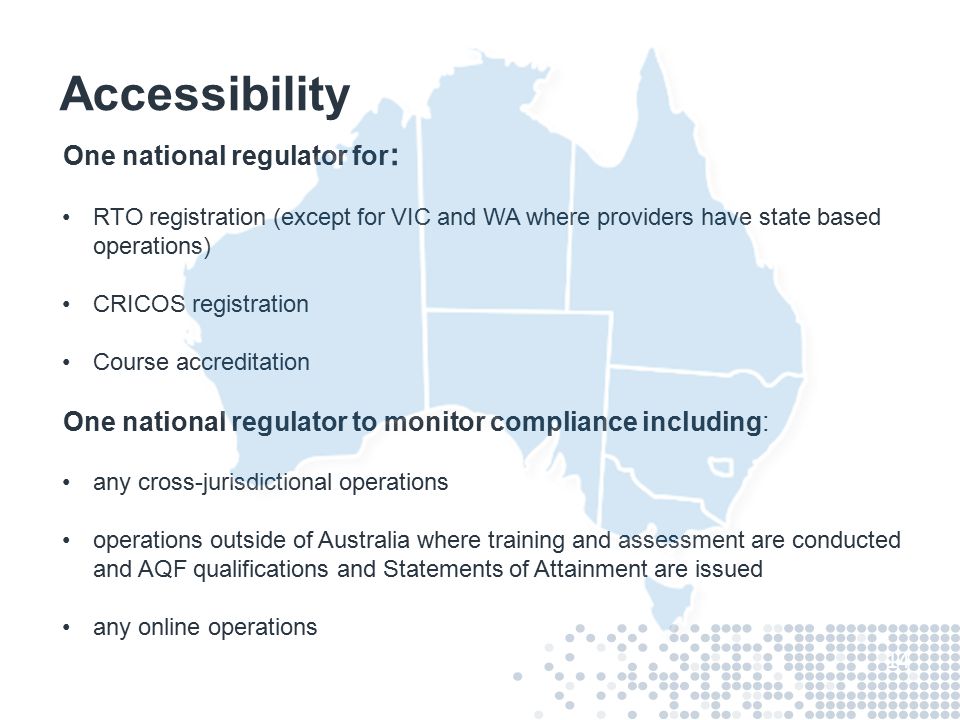 Accessibility One national regulator for : RTO registration (except for VIC and WA where providers have state based operations) CRICOS registration Course accreditation One national regulator to monitor compliance including: any cross-jurisdictional operations operations outside of Australia where training and assessment are conducted and AQF qualifications and Statements of Attainment are issued any online operations 14