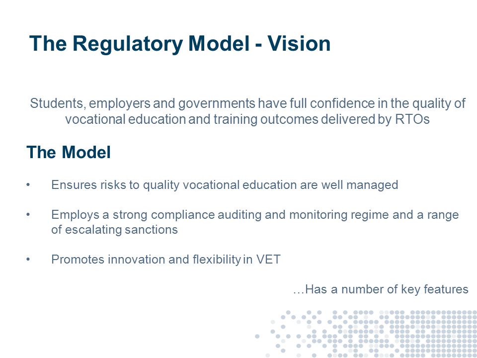 The Regulatory Model - Vision Students, employers and governments have full confidence in the quality of vocational education and training outcomes delivered by RTOs The Model Ensures risks to quality vocational education are well managed Employs a strong compliance auditing and monitoring regime and a range of escalating sanctions Promotes innovation and flexibility in VET …Has a number of key features