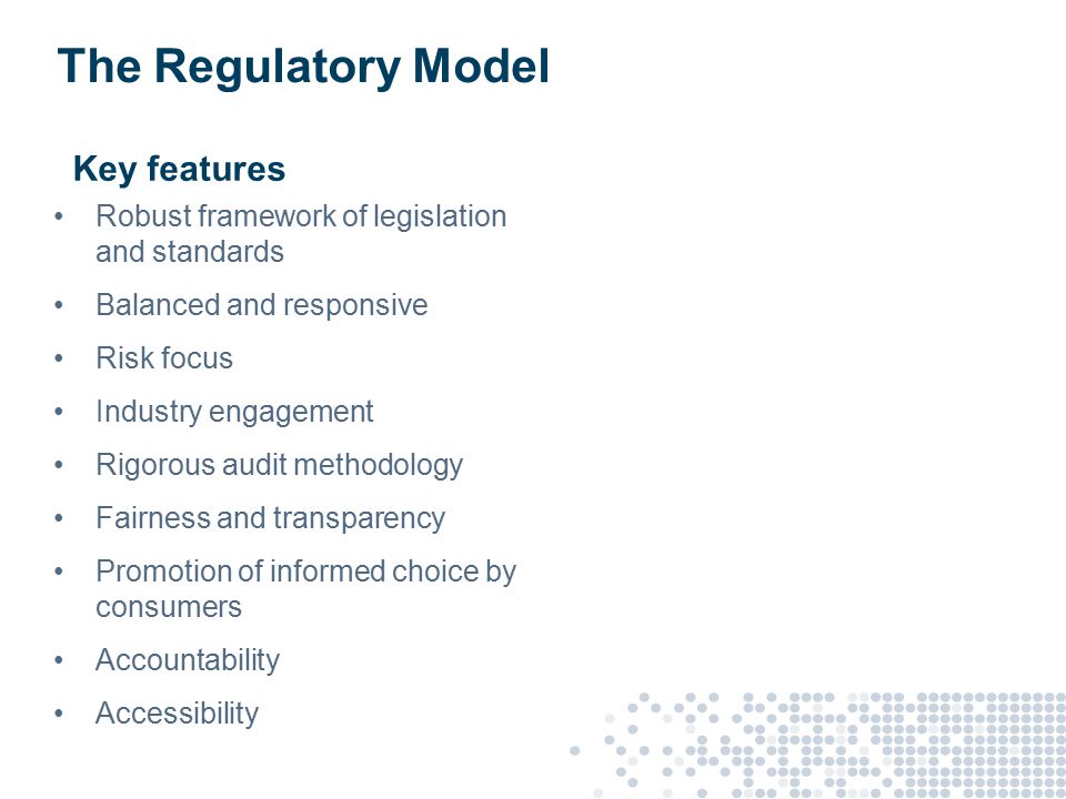 The Regulatory Model Key features Robust framework of legislation and standards Balanced and responsive Risk focus Industry engagement Rigorous audit methodology Fairness and transparency Promotion of informed choice by consumers Accountability Accessibility