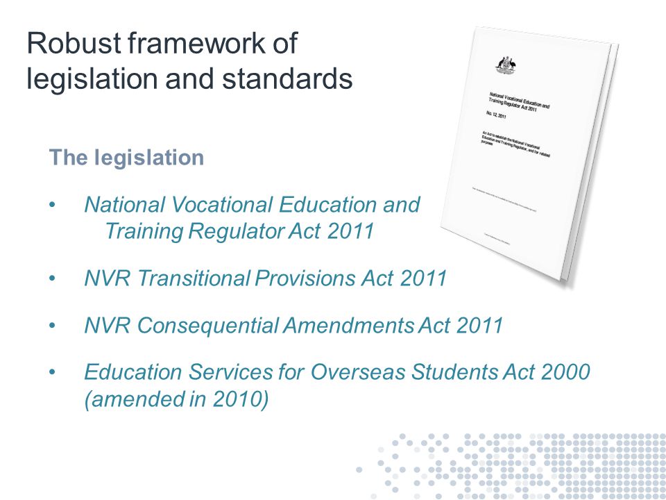 Robust framework of legislation and standards The legislation National Vocational Education and Training Regulator Act 2011 NVR Transitional Provisions Act 2011 NVR Consequential Amendments Act 2011 Education Services for Overseas Students Act 2000 (amended in 2010)