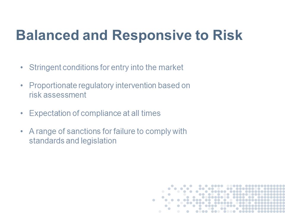 Balanced and Responsive to Risk Stringent conditions for entry into the market Proportionate regulatory intervention based on risk assessment Expectation of compliance at all times A range of sanctions for failure to comply with standards and legislation