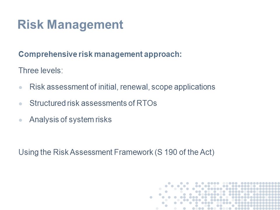 Risk Management Comprehensive risk management approach: Three levels: ● Risk assessment of initial, renewal, scope applications ● Structured risk assessments of RTOs ● Analysis of system risks Using the Risk Assessment Framework (S 190 of the Act)