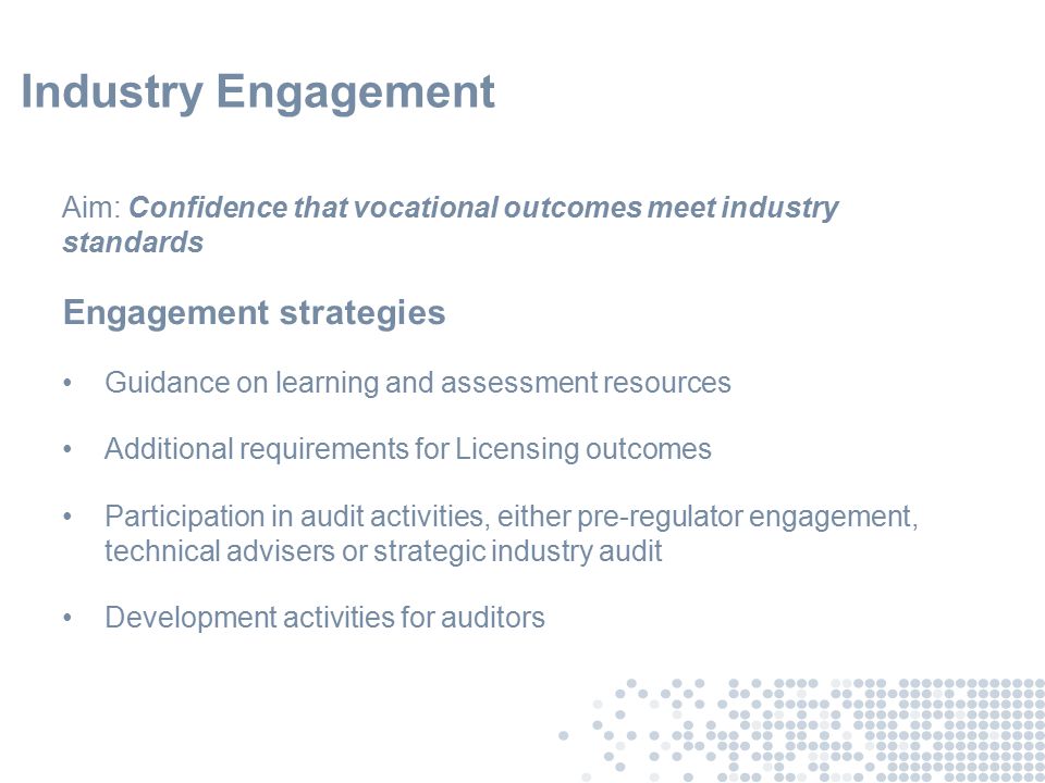 Industry Engagement Aim: Confidence that vocational outcomes meet industry standards Engagement strategies Guidance on learning and assessment resources Additional requirements for Licensing outcomes Participation in audit activities, either pre-regulator engagement, technical advisers or strategic industry audit Development activities for auditors