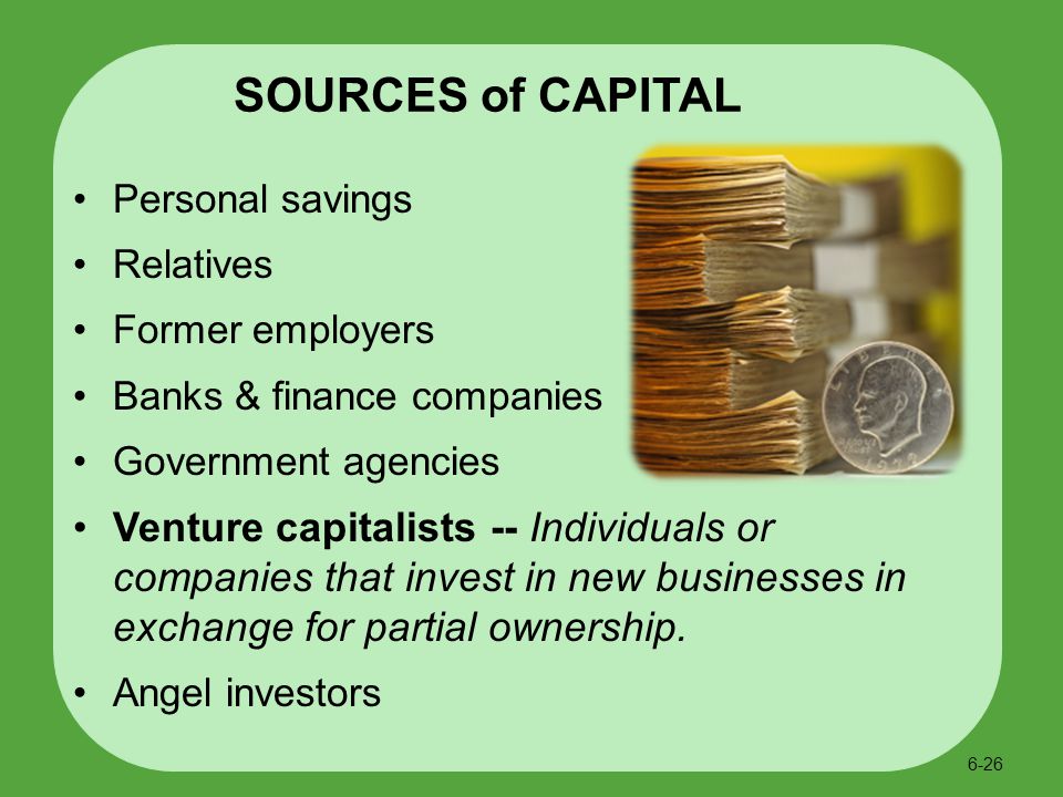 Personal savings Relatives Former employers Banks & finance companies Government agencies Venture capitalists -- Individuals or companies that invest in new businesses in exchange for partial ownership.