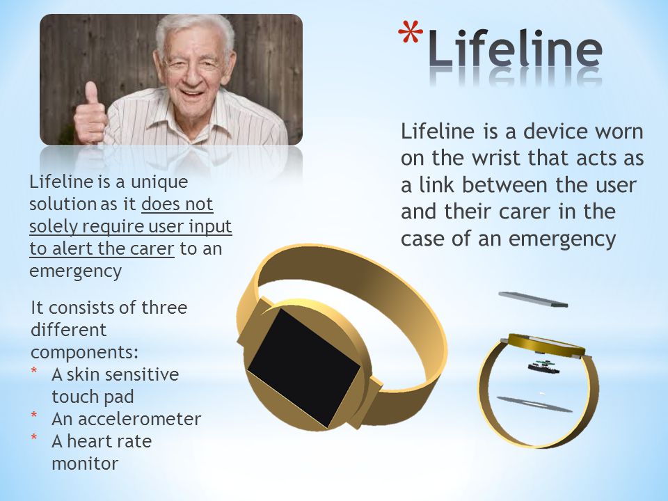Lifeline is a device worn on the wrist that acts as a link between the user and their carer in the case of an emergency It consists of three different components: *A skin sensitive touch pad *An accelerometer *A heart rate monitor Lifeline is a unique solution as it does not solely require user input to alert the carer to an emergency