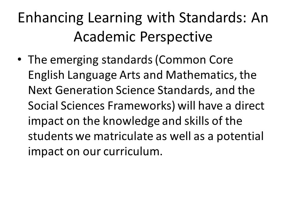 Enhancing Learning with Standards: An Academic Perspective The emerging standards (Common Core English Language Arts and Mathematics, the Next Generation Science Standards, and the Social Sciences Frameworks) will have a direct impact on the knowledge and skills of the students we matriculate as well as a potential impact on our curriculum.