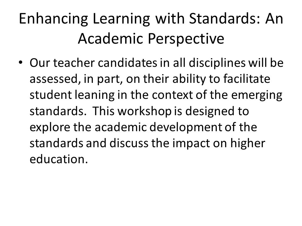 Enhancing Learning with Standards: An Academic Perspective Our teacher candidates in all disciplines will be assessed, in part, on their ability to facilitate student leaning in the context of the emerging standards.