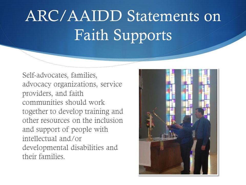 ARC/AAIDD Statements on Faith Supports Self-advocates, families, advocacy organizations, service providers, and faith communities should work together to develop training and other resources on the inclusion and support of people with intellectual and/or developmental disabilities and their families.