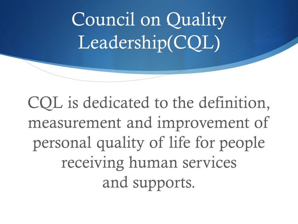 Council on Quality Leadership(CQL) CQL is dedicated to the definition, measurement and improvement of personal quality of life for people receiving human services and supports.