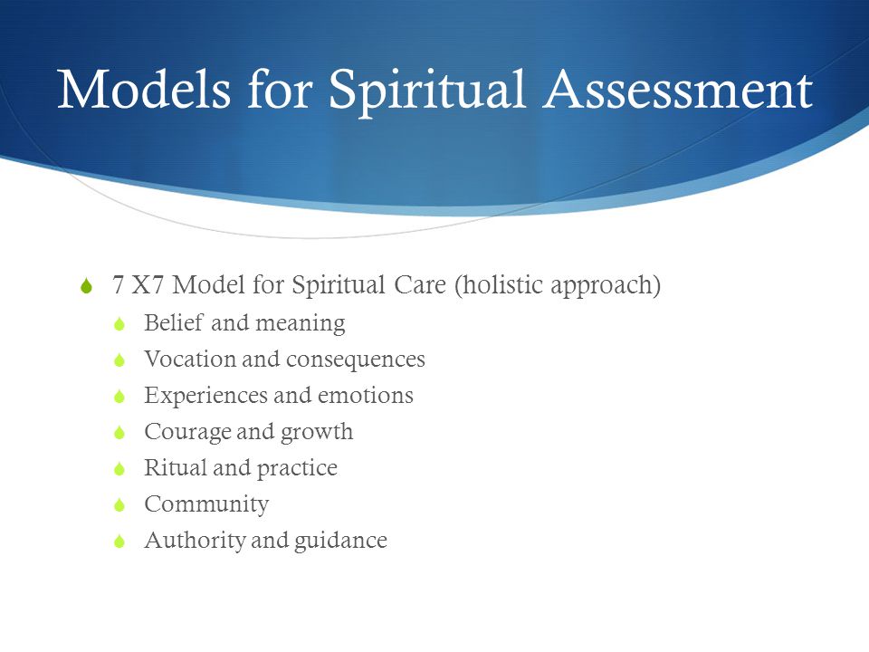 Models for Spiritual Assessment  7 X7 Model for Spiritual Care (holistic approach)  Belief and meaning  Vocation and consequences  Experiences and emotions  Courage and growth  Ritual and practice  Community  Authority and guidance