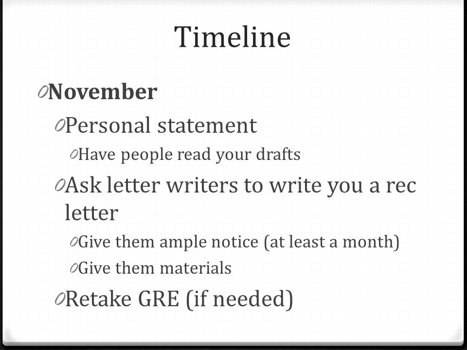 Timeline 0 November 0 Personal statement 0 Have people read your drafts 0 Ask letter writers to write you a rec letter 0 Give them ample notice (at least a month) 0 Give them materials 0 Retake GRE (if needed)