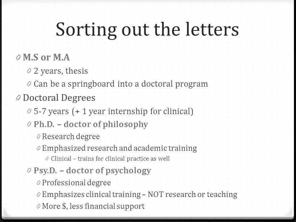 Sorting out the letters 0 M.S or M.A 0 2 years, thesis 0 Can be a springboard into a doctoral program 0 Doctoral Degrees years (+ 1 year internship for clinical) 0 Ph.D.