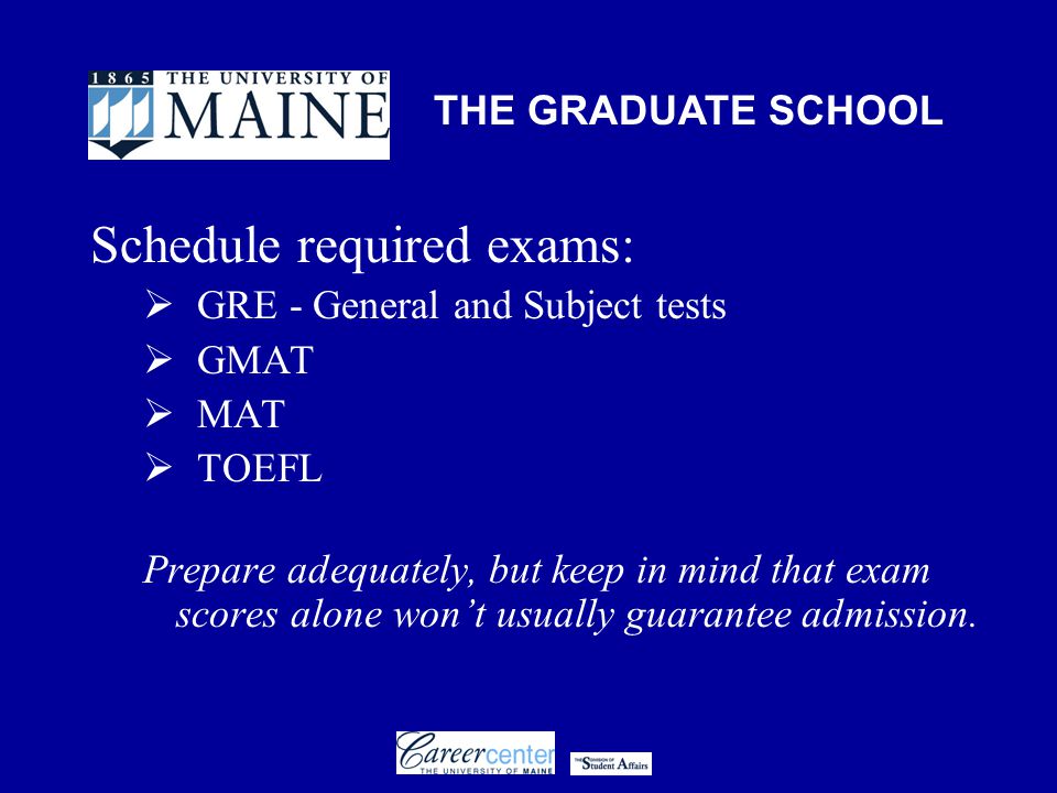 THE GRADUATE SCHOOL Schedule required exams:  GRE - General and Subject tests  GMAT  MAT  TOEFL Prepare adequately, but keep in mind that exam scores alone won’t usually guarantee admission.
