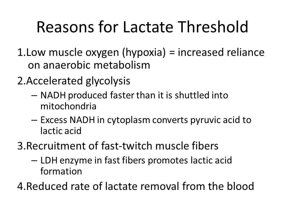 Metabolic Responses to Exercise: Influence of Duration and Intensity Reasons for Lactate Threshold 1.Low muscle oxygen (hypoxia) = increased reliance on anaerobic metabolism 2.Accelerated glycolysis – NADH produced faster than it is shuttled into mitochondria – Excess NADH in cytoplasm converts pyruvic acid to lactic acid 3.Recruitment of fast-twitch muscle fibers – LDH enzyme in fast fibers promotes lactic acid formation 4.Reduced rate of lactate removal from the blood