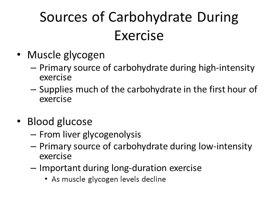 Sources of Carbohydrate During Exercise Muscle glycogen – Primary source of carbohydrate during high-intensity exercise – Supplies much of the carbohydrate in the first hour of exercise Blood glucose – From liver glycogenolysis – Primary source of carbohydrate during low-intensity exercise – Important during long-duration exercise As muscle glycogen levels decline