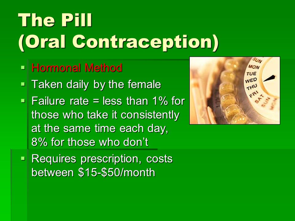 The Pill (Oral Contraception)  Hormonal Method  Taken daily by the female  Failure rate = less than 1% for those who take it consistently at the same time each day, 8% for those who don’t  Requires prescription, costs between $15-$50/month