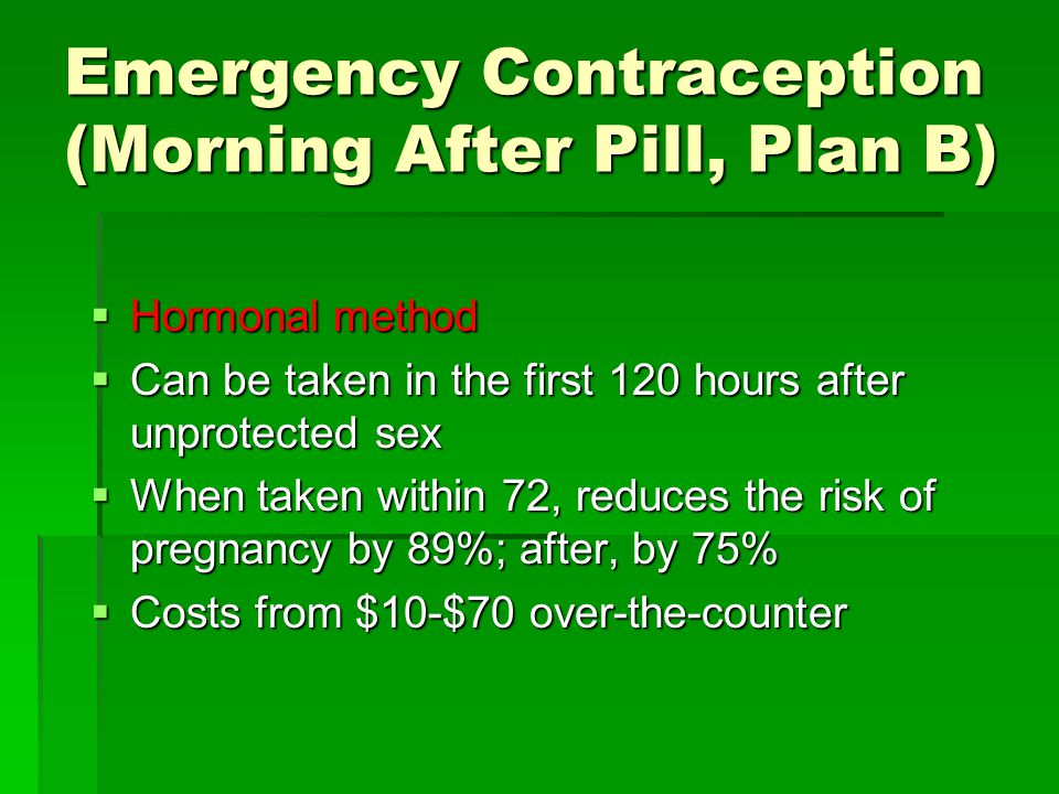Emergency Contraception (Morning After Pill, Plan B)  Hormonal method  Can be taken in the first 120 hours after unprotected sex  When taken within 72, reduces the risk of pregnancy by 89%; after, by 75%  Costs from $10-$70 over-the-counter