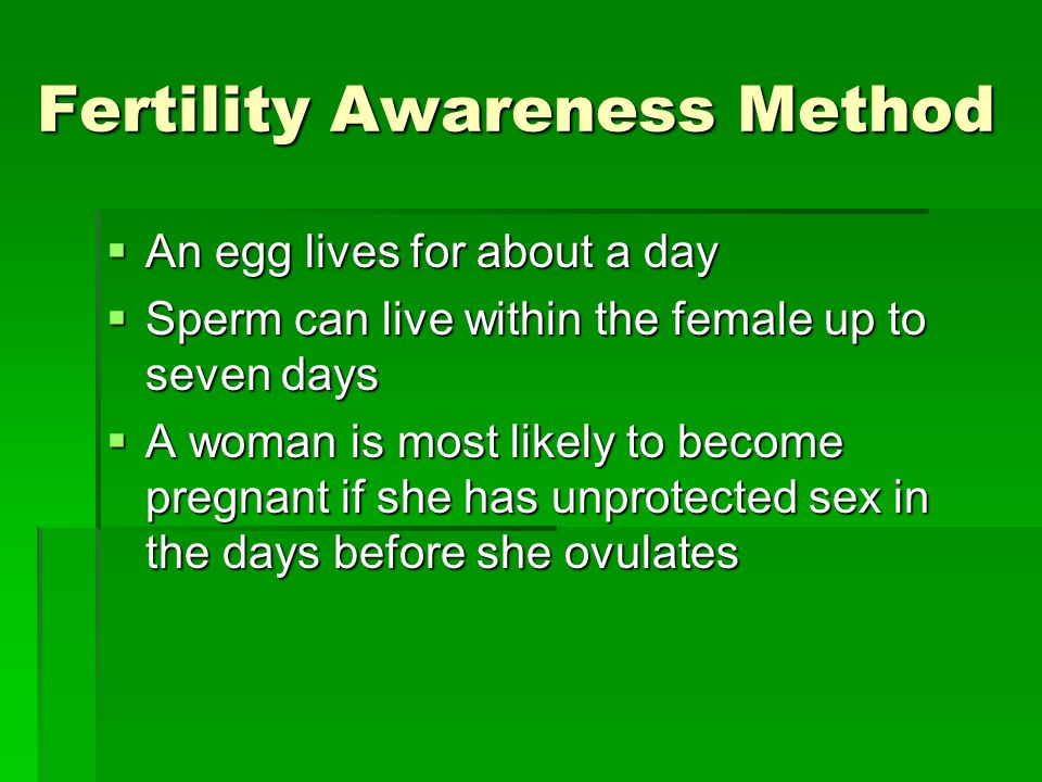 Fertility Awareness Method  An egg lives for about a day  Sperm can live within the female up to seven days  A woman is most likely to become pregnant if she has unprotected sex in the days before she ovulates