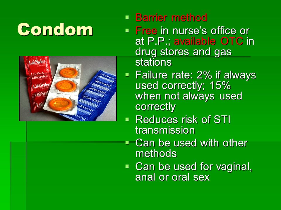 Condom  Barrier method  Free in nurse’s office or at P.P.; available OTC in drug stores and gas stations  Failure rate: 2% if always used correctly; 15% when not always used correctly  Reduces risk of STI transmission  Can be used with other methods  Can be used for vaginal, anal or oral sex