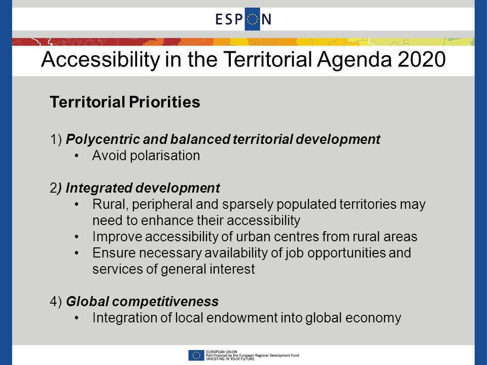 Accessibility in the Territorial Agenda 2020 Territorial Priorities 1) Polycentric and balanced territorial development Avoid polarisation 2) Integrated development Rural, peripheral and sparsely populated territories may need to enhance their accessibility Improve accessibility of urban centres from rural areas Ensure necessary availability of job opportunities and services of general interest 4) Global competitiveness Integration of local endowment into global economy